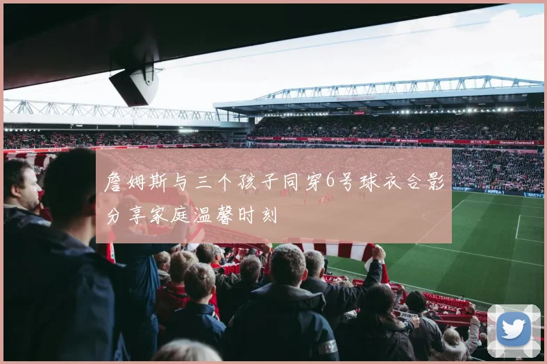 詹姆斯与三个孩子同穿6号球衣合影分享家庭温馨时刻