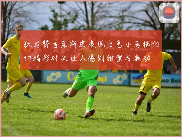 狄龙赞吉莱斯皮表现出色小恶棍们的精彩对决让人感到甜蜜与激动
