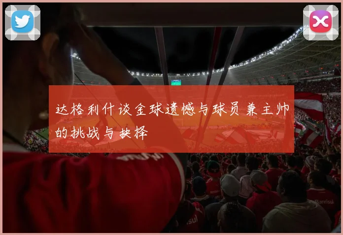 达格利什谈金球遗憾与球员兼主帅的挑战与抉择