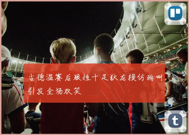 古德温赛后狼性十足狄龙模仿狗叫引发全场欢笑