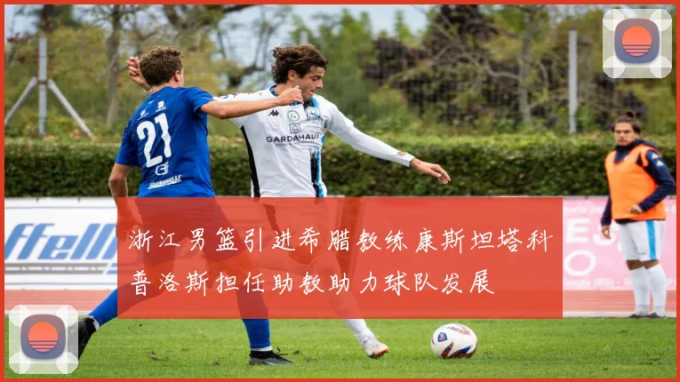 浙江男篮引进希腊教练康斯坦塔科普洛斯担任助教助力球队发展