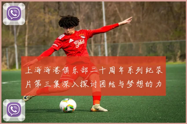 上海海港俱乐部二十周年系列纪录片第三集深入探讨团结与梦想的力量