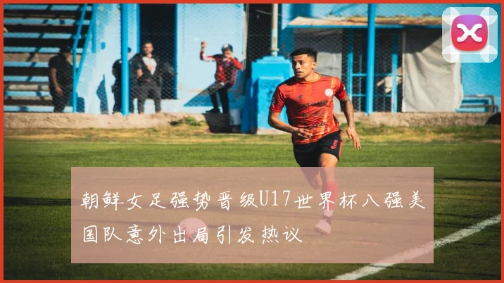 朝鲜女足强势晋级U17世界杯八强美国队意外出局引发热议