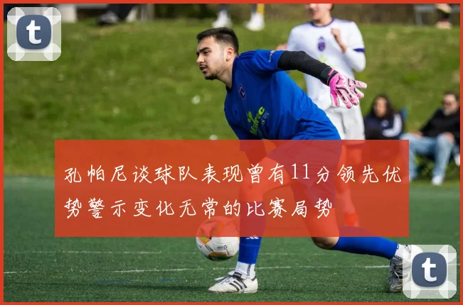 孔帕尼谈球队表现曾有11分领先优势警示变化无常的比赛局势
