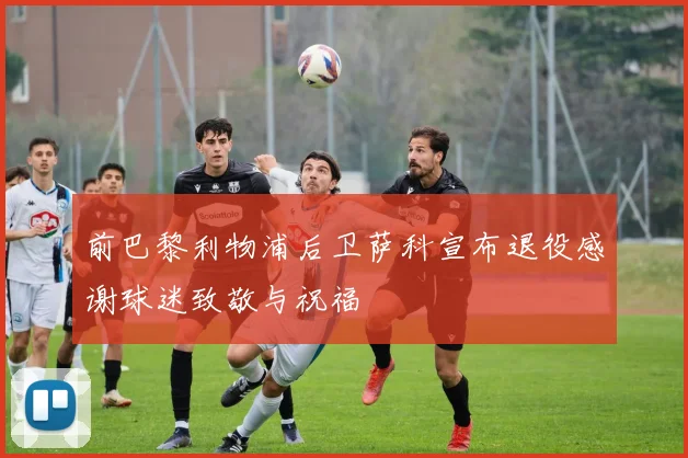 前巴黎利物浦后卫萨科宣布退役感谢球迷致敬与祝福