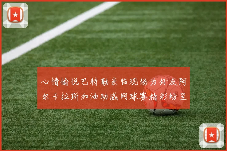 心情愉悦巴特勒亲临现场为好友阿尔卡拉斯加油助威网球赛精彩纷呈