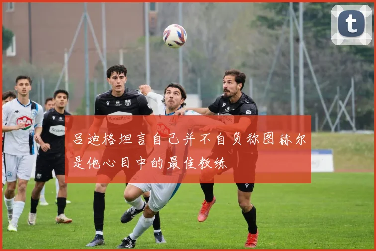 吕迪格坦言自己并不自负称图赫尔是他心目中的最佳教练