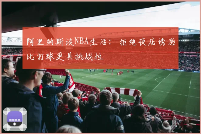 阿里纳斯谈NBA生活：拒绝夜店诱惑比打球更具挑战性