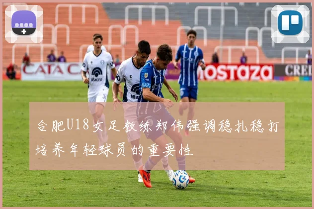 合肥U18女足教练郑伟强调稳扎稳打培养年轻球员的重要性